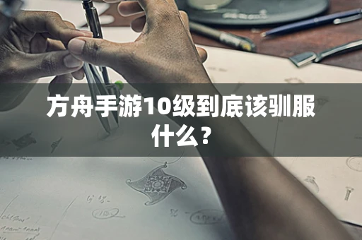 方舟手游10级到底该驯服什么？