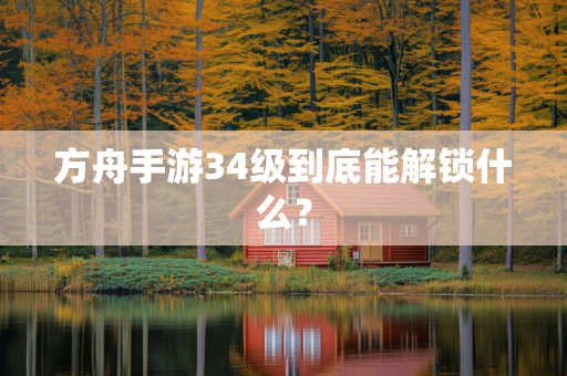 方舟手游34级到底能解锁什么？