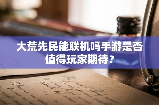 大荒先民能联机吗手游是否值得玩家期待？