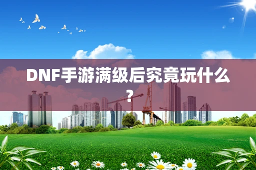 DNF手游满级后究竟玩什么？