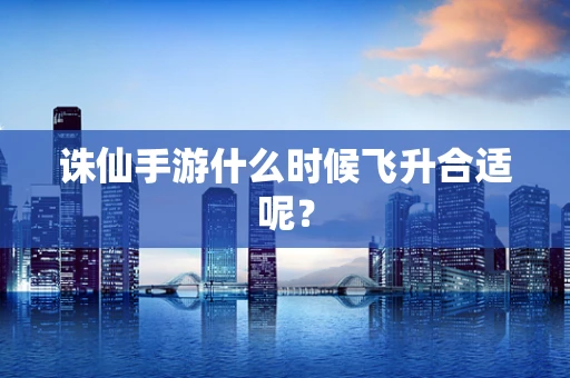 诛仙手游什么时候飞升合适呢？