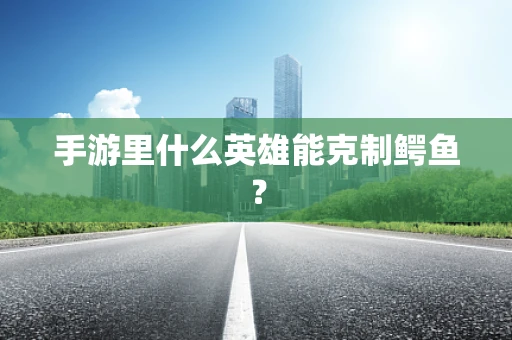 手游里什么英雄能克制鳄鱼？
