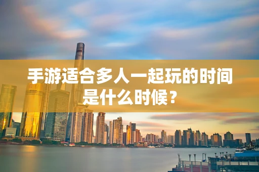 手游适合多人一起玩的时间是什么时候？
