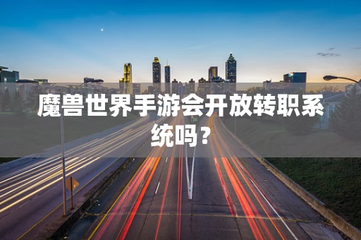 魔兽世界手游会开放转职系统吗？