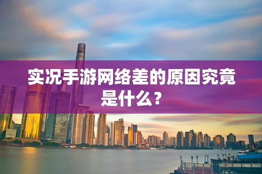 实况手游网络差的原因究竟是什么？