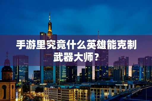 手游里究竟什么英雄能克制武器大师？