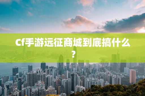 Cf手游远征商城到底搞什么？