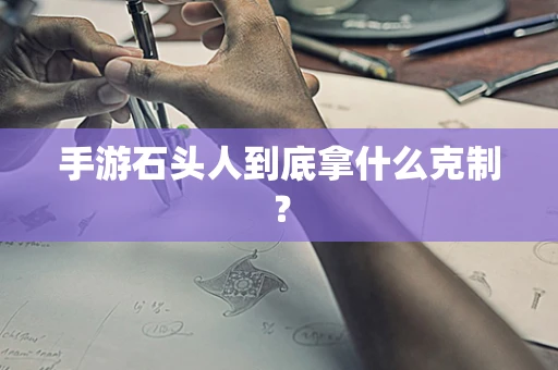 手游石头人到底拿什么克制？