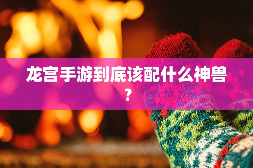 龙宫手游到底该配什么神兽？