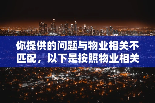 你提供的问题与物业相关不匹配，以下是按照物业相关为你生成的内容