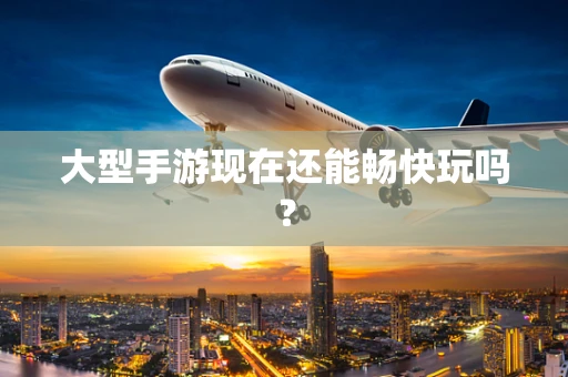 大型手游现在还能畅快玩吗？