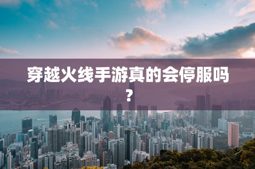 穿越火线手游真的会停服吗？
