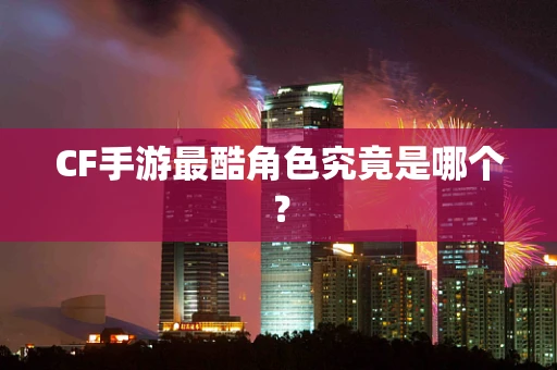 CF手游最酷角色究竟是哪个？