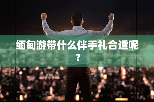 缅甸游带什么伴手礼合适呢？