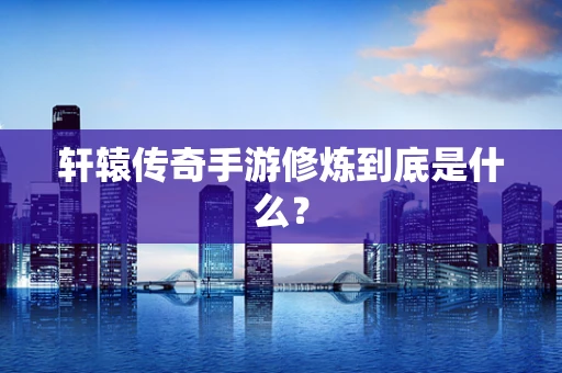 轩辕传奇手游修炼到底是什么？