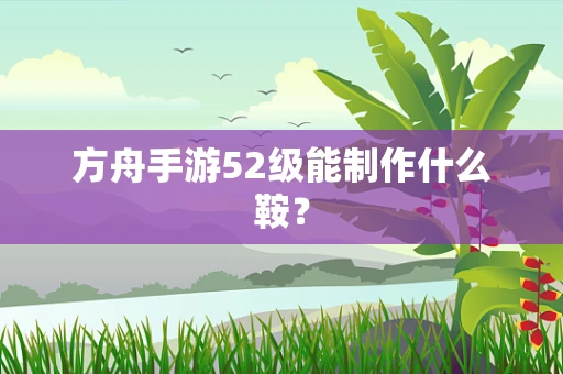 方舟手游52级能制作什么鞍？